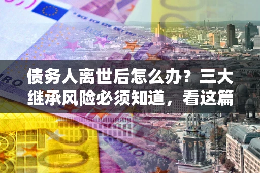 武汉债务人离世后怎么办？三大继承风险必须知道，看这篇就够了