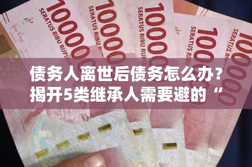 武汉债务人离世后债务怎么办？揭开5类继承人需要避的“坑”