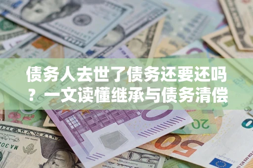 武汉债务人去世了债务还要还吗？一文读懂继承与债务清偿