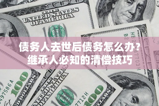 武汉债务人去世后债务怎么办？继承人必知的清偿技巧
